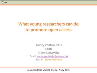 What young researchers can do
to promote open access
Nancy Pontika, PhD
CORE
Open University
Email: nancy.pontika[at]open.ac.uk
Twitter: @nancypontika
Universita Degli Studi Di Trieste, 7 July 2015
 