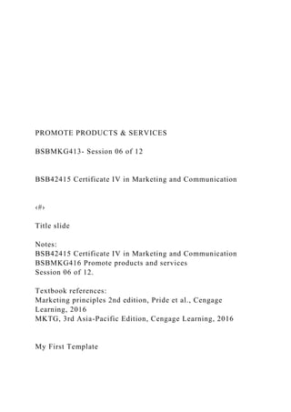 PROMOTE PRODUCTS & SERVICES
BSBMKG413- Session 06 of 12
BSB42415 Certificate IV in Marketing and Communication
‹#›
Title slide
Notes:
BSB42415 Certificate IV in Marketing and Communication
BSBMKG416 Promote products and services
Session 06 of 12.
Textbook references:
Marketing principles 2nd edition, Pride et al., Cengage
Learning, 2016
MKTG, 3rd Asia-Pacific Edition, Cengage Learning, 2016
My First Template
 