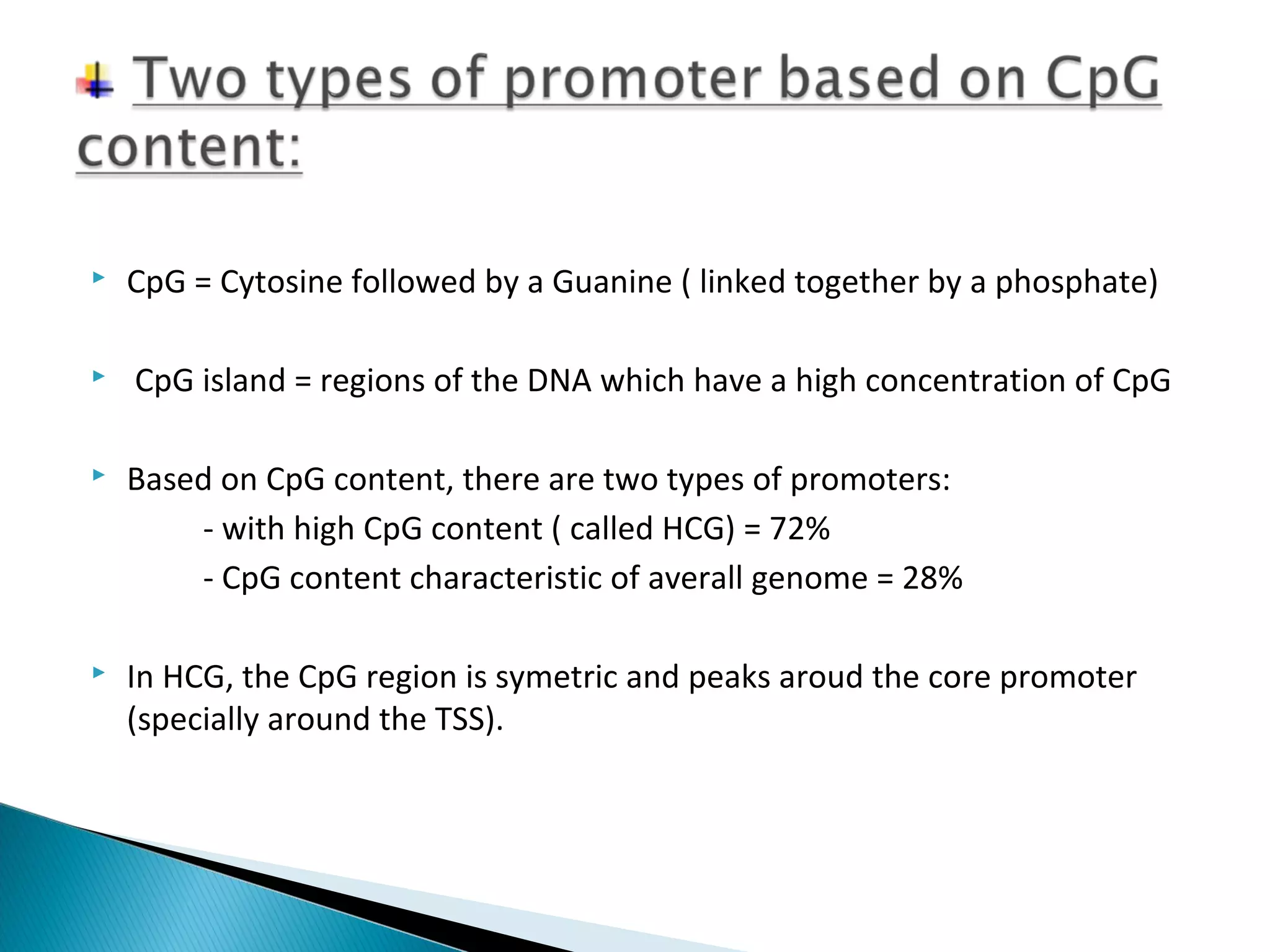  CpG = Cytosine followed by a Guanine ( linked together by a phosphate) 
 CpG island = regions of the DNA which have a high concentration of CpG 
 Based on CpG content, there are two types of promoters: 
- with high CpG content ( called HCG) = 72% 
- CpG content characteristic of averall genome = 28% 
 In HCG, the CpG region is symetric and peaks aroud the core promoter 
(specially around the TSS). 
 