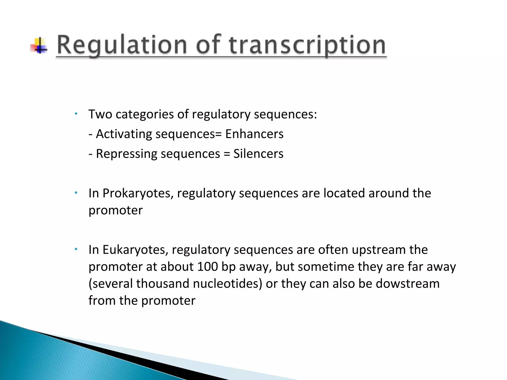 • Two categories of regulatory sequences: 
- Activating sequences= Enhancers 
- Repressing sequences = Silencers 
• In Prokaryotes, regulatory sequences are located around the 
promoter 
• In Eukaryotes, regulatory sequences are often upstream the 
promoter at about 100 bp away, but sometime they are far away 
(several thousand nucleotides) or they can also be dowstream 
from the promoter 
 