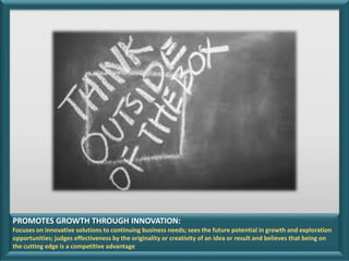 PROMOTES GROWTH THROUGH INNOVATION:
Focuses on innovative solutions to continuing business needs; sees the future potential in growth and exploration
opportunities; judges effectiveness by the originality or creativity of an idea or result and believes that being on
the cutting edge is a competitive advantage
 