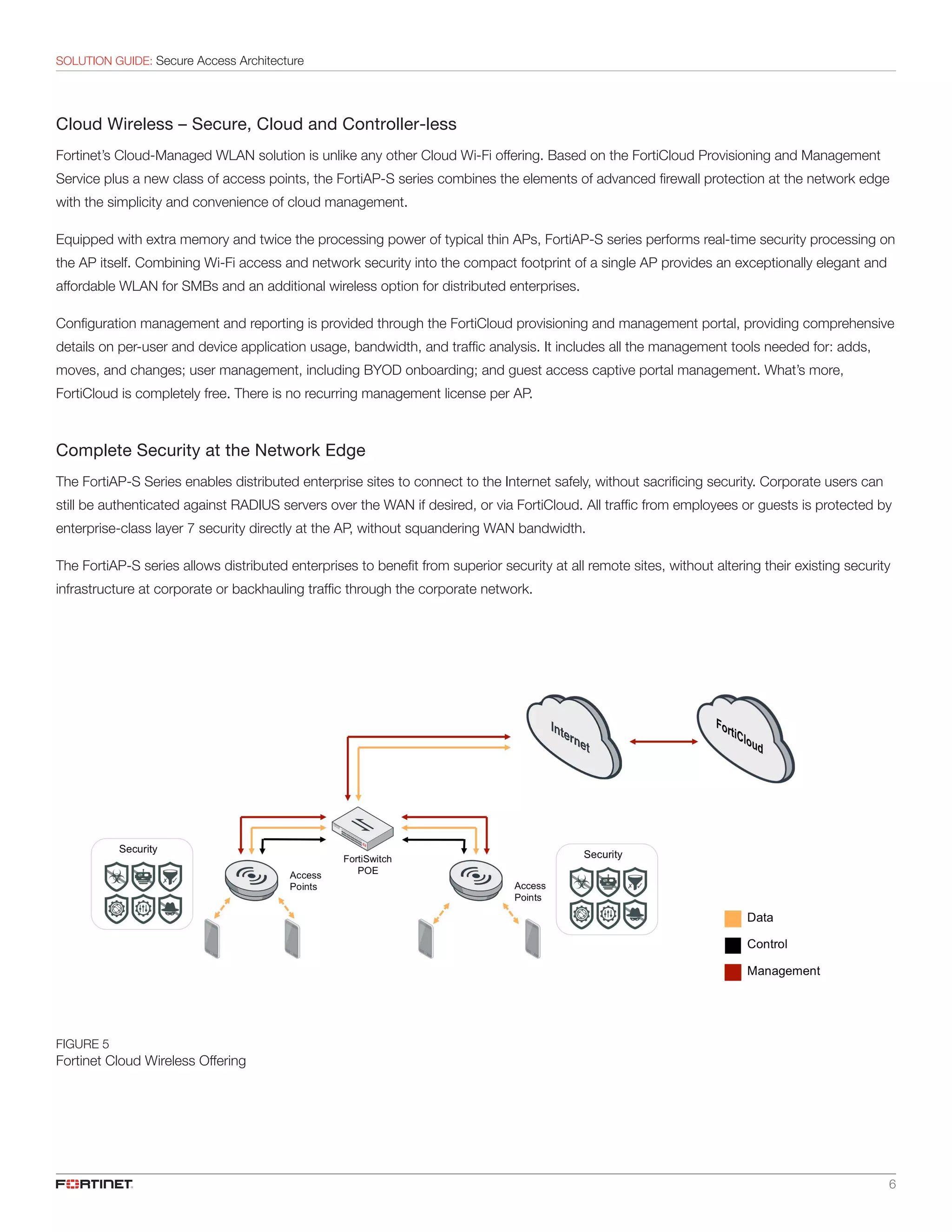 6
SOLUTION GUIDE: Secure Access Architecture
Cloud Wireless – Secure, Cloud and Controller-less
Fortinet’s Cloud-Managed WLAN solution is unlike any other Cloud Wi-Fi offering. Based on the FortiCloud Provisioning and Management
Service plus a new class of access points, the FortiAP-S series combines the elements of advanced firewall protection at the network edge
with the simplicity and convenience of cloud management.
Equipped with extra memory and twice the processing power of typical thin APs, FortiAP-S series performs real-time security processing on
the AP itself. Combining Wi-Fi access and network security into the compact footprint of a single AP provides an exceptionally elegant and
affordable WLAN for SMBs and an additional wireless option for distributed enterprises.
Configuration management and reporting is provided through the FortiCloud provisioning and management portal, providing comprehensive
details on per-user and device application usage, bandwidth, and traffic analysis. It includes all the management tools needed for: adds,
moves, and changes; user management, including BYOD onboarding; and guest access captive portal management. What’s more,
FortiCloud is completely free. There is no recurring management license per AP.
Complete Security at the Network Edge
The FortiAP-S Series enables distributed enterprise sites to connect to the Internet safely, without sacrificing security. Corporate users can
still be authenticated against RADIUS servers over the WAN if desired, or via FortiCloud. All traffic from employees or guests is protected by
enterprise-class layer 7 security directly at the AP, without squandering WAN bandwidth.
The FortiAP-S series allows distributed enterprises to benefit from superior security at all remote sites, without altering their existing security
infrastructure at corporate or backhauling traffic through the corporate network.
FIGURE 5
Fortinet Cloud Wireless Offering
 
