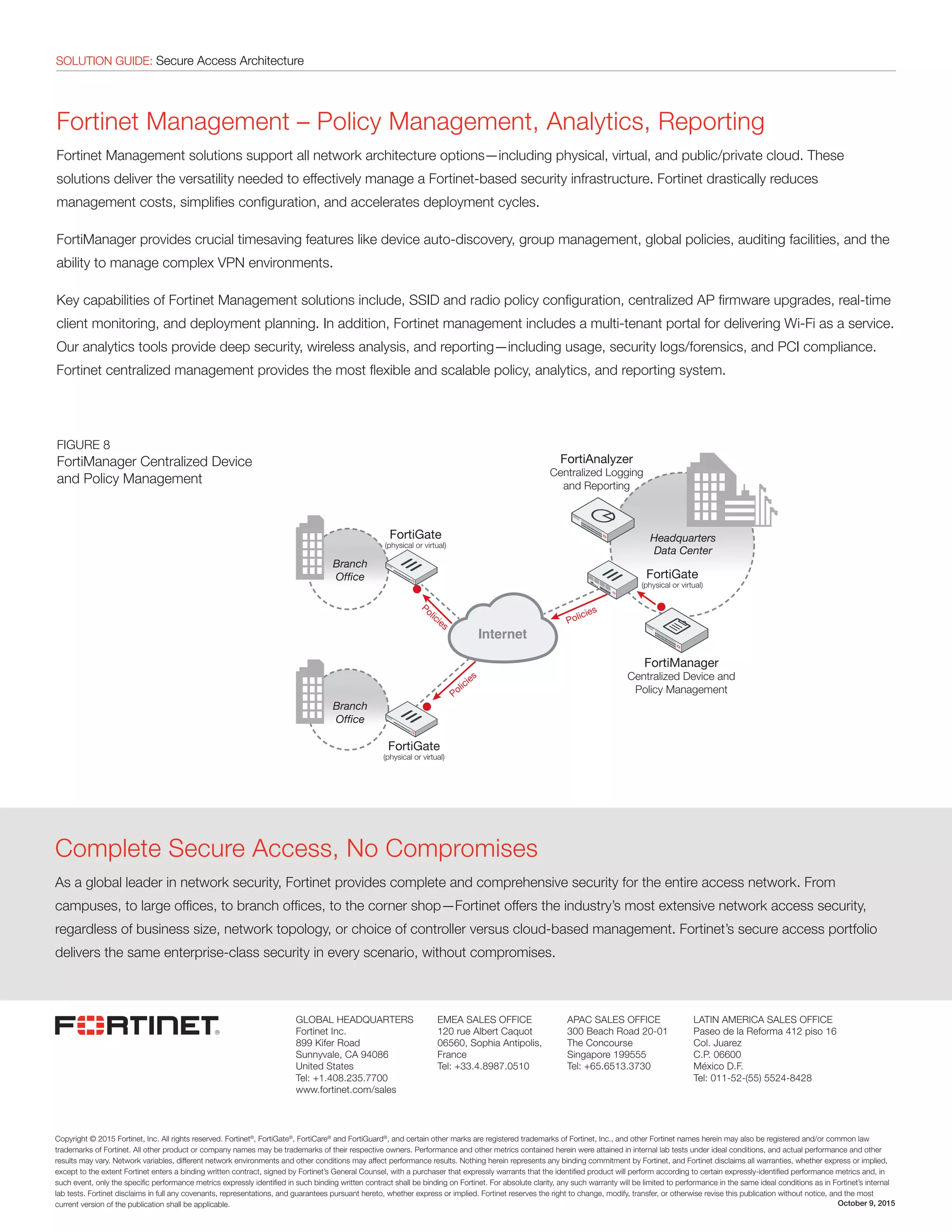 SOLUTION GUIDE: Secure Access ArchitectureSOLUTION GUIDE: Secure Access Architecture
Fortinet Management – Policy Management, Analytics, Reporting
Fortinet Management solutions support all network architecture options—including physical, virtual, and public/private cloud. These
solutions deliver the versatility needed to effectively manage a Fortinet-based security infrastructure. Fortinet drastically reduces
management costs, simplifies configuration, and accelerates deployment cycles.
FortiManager provides crucial timesaving features like device auto-discovery, group management, global policies, auditing facilities, and the
ability to manage complex VPN environments.
Key capabilities of Fortinet Management solutions include, SSID and radio policy configuration, centralized AP firmware upgrades, real-time
client monitoring, and deployment planning. In addition, Fortinet management includes a multi-tenant portal for delivering Wi-Fi as a service.
Our analytics tools provide deep security, wireless analysis, and reporting—including usage, security logs/forensics, and PCI compliance.
Fortinet centralized management provides the most flexible and scalable policy, analytics, and reporting system.
FIGURE 8
FortiManager Centralized Device
and Policy Management
Copyright © 2015 Fortinet, Inc. All rights reserved. Fortinet®
, FortiGate®
, FortiCare®
and FortiGuard®
, and certain other marks are registered trademarks of Fortinet, Inc., and other Fortinet names herein may also be registered and/or common law
trademarks of Fortinet. All other product or company names may be trademarks of their respective owners. Performance and other metrics contained herein were attained in internal lab tests under ideal conditions, and actual performance and other
results may vary. Network variables, different network environments and other conditions may affect performance results. Nothing herein represents any binding commitment by Fortinet, and Fortinet disclaims all warranties, whether express or implied,
except to the extent Fortinet enters a binding written contract, signed by Fortinet’s General Counsel, with a purchaser that expressly warrants that the identified product will perform according to certain expressly-identified performance metrics and, in
such event, only the specific performance metrics expressly identified in such binding written contract shall be binding on Fortinet. For absolute clarity, any such warranty will be limited to performance in the same ideal conditions as in Fortinet’s internal
lab tests. Fortinet disclaims in full any covenants, representations, and guarantees pursuant hereto, whether express or implied. Fortinet reserves the right to change, modify, transfer, or otherwise revise this publication without notice, and the most
current version of the publication shall be applicable.
GLOBAL HEADQUARTERS
Fortinet Inc.
899 Kifer Road
Sunnyvale, CA 94086
United States
Tel: +1.408.235.7700
www.fortinet.com/sales
EMEA SALES OFFICE
120 rue Albert Caquot
06560, Sophia Antipolis,
France
Tel: +33.4.8987.0510
APAC SALES OFFICE
300 Beach Road 20-01
The Concourse
Singapore 199555
Tel: +65.6513.3730
LATIN AMERICA SALES OFFICE
Paseo de la Reforma 412 piso 16
Col. Juarez
C.P. 06600
México D.F.
Tel: 011-52-(55) 5524-8428
October 9, 2015
Complete Secure Access, No Compromises
As a global leader in network security, Fortinet provides complete and comprehensive security for the entire access network. From
campuses, to large offices, to branch offices, to the corner shop—Fortinet offers the industry’s most extensive network access security,
regardless of business size, network topology, or choice of controller versus cloud-based management. Fortinet’s secure access portfolio
delivers the same enterprise-class security in every scenario, without compromises.
FortiGate
(physical or virtual)
FortiGate
(physical or virtual)
FortiGate
(physical or virtual)
Headquarters
Data Center
Branch
Ofﬁce
Branch
Ofﬁce
Policies
Policies
Policies
FortiAnalyzer
Centralized Logging
and Reporting
FortiManager
Centralized Device and
Policy Management
 