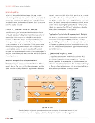 SOLUTION GUIDE: Secure Access Architecture
	 2
Introduction
Technology and market trends are rapidly changing the way
enterprise organizations deploy local area networks, connect end
devices, and enable business applications of every type. But the
implication of these changes and the following trends impact how
networks must be secured.
Growth in Unsecure Connected Devices
The number and types of network-connected wireless devices
continue to grow exponentially. Enterprise networks have moved
well beyond connecting laptops, smartphones, and tablets.
Emerging IoT (Internet of Things) applications are bringing new
device types into enterprise networks. Gartner Group predicts
33 billion endpoints will be connected by 2020. This exponential
increase in connected devices presents new vulnerabilities and
a growing attack surface for hackers to exploit. IoT devices in
particular (such as wireless sensor nodes, location-based beacons,
and other small devices) often are not capable of supporting a suite
of security solutions.
Wireless Brings Perceived Vulnerabilities
Wi-Fi is becoming the primary access medium for many of these
network devices. This in turn is driving the never ending ‘need-for-
speed’. With the capability of delivering gigabit speeds, Infonetics
forecasts that by 2019 90% of connected devices will be 802.11ac-
capable. But as the device landscape shifts from corporate-owned
to employee-owned, and as network usage shifts to an ever-greater
reliance on wireless, the perceived vulnerabilities of devices and the
wireless network is coming into question. Recent Fortinet surveys
indicate strong concern from CIO and IT administrators about the
vulnerabilities of their wireless access network.
Application Proliferation Enlarges Attack Surface
The growth of mobile applications goes hand-in-hand with the
increased number of devices. Mobile application use shows
growth of 76% year-on-year. This means enterprises are not only
facing support challenges from more enterprise applications, but
also new vulnerabilities that stem from applications never before
seen on the network.
Operational Complexity for IT
On top of this unprecedented growth in application and device
diversity, users expect a unified access experience—one that
ensures consistent, secure application and device policies across
both wired and wireless environments. This creates major challenges
for IT organizations that are stressed to fill gaps in security if policies
are inconsistently applied and not easy to manage.
Secure Access
Experience the industry’s most comprehensive network access security, regardless the size of your
business, your network topology and choice of on-premise or cloud-based management.
 