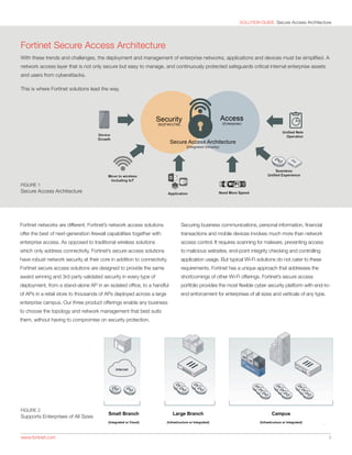 SOLUTION GUIDE: Secure Access Architecture
www.fortinet.com 	 3
FIGURE 2
Supports Enterprises of All Sizes
FIGURE 1
Secure Access Architecture
Fortinet Secure Access Architecture
With these trends and challenges, the deployment and management of enterprise networks, applications and devices must be simplified. A
network access layer that is not only secure but easy to manage, and continuously protected safeguards critical internal enterprise assets
and users from cyberattacks.
This is where Fortinet solutions lead the way.
Fortinet networks are different. Fortinet’s network access solutions
offer the best of next-generation firewall capabilities together with
enterprise access. As opposed to traditional wireless solutions
which only address connectivity, Fortinet’s secure access solutions
have robust network security at their core in addition to connectivity.
Fortinet secure access solutions are designed to provide the same
award winning and 3rd party validated security in every type of
deployment, from a stand-alone AP in an isolated office, to a handful
of APs in a retail store to thousands of APs deployed across a large
enterprise campus. Our three product offerings enable any business
to choose the topology and network management that best suits
them, without having to compromise on security protection.
Securing business communications, personal information, financial
transactions and mobile devices involves much more than network
access control. It requires scanning for malware, preventing access
to malicious websites, end-point integrity checking and controlling
application usage. But typical Wi-Fi solutions do not cater to these
requirements. Fortinet has a unique approach that addresses the
shortcomings of other Wi-Fi offerings. Fortinet’s secure access
portfolio provides the most flexible cyber security platform with end-to-
end enforcement for enterprises of all sizes and verticals of any type.
 