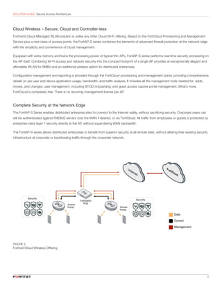 6
SOLUTION GUIDE: Secure Access Architecture
Cloud Wireless – Secure, Cloud and Controller-less
Fortinet’s Cloud-Managed WLAN solution is unlike any other Cloud Wi-Fi offering. Based on the FortiCloud Provisioning and Management
Service plus a new class of access points, the FortiAP-S series combines the elements of advanced firewall protection at the network edge
with the simplicity and convenience of cloud management.
Equipped with extra memory and twice the processing power of typical thin APs, FortiAP-S series performs real-time security processing on
the AP itself. Combining Wi-Fi access and network security into the compact footprint of a single AP provides an exceptionally elegant and
affordable WLAN for SMBs and an additional wireless option for distributed enterprises.
Configuration management and reporting is provided through the FortiCloud provisioning and management portal, providing comprehensive
details on per-user and device application usage, bandwidth, and traffic analysis. It includes all the management tools needed for: adds,
moves, and changes; user management, including BYOD onboarding; and guest access captive portal management. What’s more,
FortiCloud is completely free. There is no recurring management license per AP.
Complete Security at the Network Edge
The FortiAP-S Series enables distributed enterprise sites to connect to the Internet safely, without sacrificing security. Corporate users can
still be authenticated against RADIUS servers over the WAN if desired, or via FortiCloud. All traffic from employees or guests is protected by
enterprise-class layer 7 security directly at the AP, without squandering WAN bandwidth.
The FortiAP-S series allows distributed enterprises to benefit from superior security at all remote sites, without altering their existing security
infrastructure at corporate or backhauling traffic through the corporate network.
FIGURE 5
Fortinet Cloud Wireless Offering
 