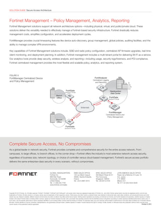 SOLUTION GUIDE: Secure Access ArchitectureSOLUTION GUIDE: Secure Access Architecture
Fortinet Management – Policy Management, Analytics, Reporting
Fortinet Management solutions support all network architecture options—including physical, virtual, and public/private cloud. These
solutions deliver the versatility needed to effectively manage a Fortinet-based security infrastructure. Fortinet drastically reduces
management costs, simplifies configuration, and accelerates deployment cycles.
FortiManager provides crucial timesaving features like device auto-discovery, group management, global policies, auditing facilities, and the
ability to manage complex VPN environments.
Key capabilities of Fortinet Management solutions include, SSID and radio policy configuration, centralized AP firmware upgrades, real-time
client monitoring, and deployment planning. In addition, Fortinet management includes a multi-tenant portal for delivering Wi-Fi as a service.
Our analytics tools provide deep security, wireless analysis, and reporting—including usage, security logs/forensics, and PCI compliance.
Fortinet centralized management provides the most flexible and scalable policy, analytics, and reporting system.
FIGURE 8
FortiManager Centralized Device
and Policy Management
Copyright © 2015 Fortinet, Inc. All rights reserved. Fortinet®
, FortiGate®
, FortiCare®
and FortiGuard®
, and certain other marks are registered trademarks of Fortinet, Inc., and other Fortinet names herein may also be registered and/or common law
trademarks of Fortinet. All other product or company names may be trademarks of their respective owners. Performance and other metrics contained herein were attained in internal lab tests under ideal conditions, and actual performance and other
results may vary. Network variables, different network environments and other conditions may affect performance results. Nothing herein represents any binding commitment by Fortinet, and Fortinet disclaims all warranties, whether express or implied,
except to the extent Fortinet enters a binding written contract, signed by Fortinet’s General Counsel, with a purchaser that expressly warrants that the identified product will perform according to certain expressly-identified performance metrics and, in
such event, only the specific performance metrics expressly identified in such binding written contract shall be binding on Fortinet. For absolute clarity, any such warranty will be limited to performance in the same ideal conditions as in Fortinet’s internal
lab tests. Fortinet disclaims in full any covenants, representations, and guarantees pursuant hereto, whether express or implied. Fortinet reserves the right to change, modify, transfer, or otherwise revise this publication without notice, and the most
current version of the publication shall be applicable.
GLOBAL HEADQUARTERS
Fortinet Inc.
899 Kifer Road
Sunnyvale, CA 94086
United States
Tel: +1.408.235.7700
www.fortinet.com/sales
EMEA SALES OFFICE
120 rue Albert Caquot
06560, Sophia Antipolis,
France
Tel: +33.4.8987.0510
APAC SALES OFFICE
300 Beach Road 20-01
The Concourse
Singapore 199555
Tel: +65.6513.3730
LATIN AMERICA SALES OFFICE
Paseo de la Reforma 412 piso 16
Col. Juarez
C.P. 06600
México D.F.
Tel: 011-52-(55) 5524-8428
October 9, 2015
Complete Secure Access, No Compromises
As a global leader in network security, Fortinet provides complete and comprehensive security for the entire access network. From
campuses, to large offices, to branch offices, to the corner shop—Fortinet offers the industry’s most extensive network access security,
regardless of business size, network topology, or choice of controller versus cloud-based management. Fortinet’s secure access portfolio
delivers the same enterprise-class security in every scenario, without compromises.
FortiGate
(physical or virtual)
FortiGate
(physical or virtual)
FortiGate
(physical or virtual)
Headquarters
Data Center
Branch
Ofﬁce
Branch
Ofﬁce
Policies
Policies
Policies
FortiAnalyzer
Centralized Logging
and Reporting
FortiManager
Centralized Device and
Policy Management
 