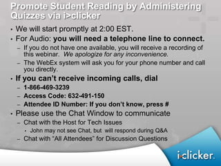 Promote Student Reading by Administering
Quizzes via i>clicker
• We will start promptly at 2:00 EST.
• For Audio: you will need a telephone line to connect.
    –   If you do not have one available, you will receive a recording of
        this webinar. We apologize for any inconvenience.
    –   The WebEx system will ask you for your phone number and call
        you directly.
•   If you can’t receive incoming calls, dial
    – 1-866-469-3239
    – Access Code: 632-491-150
    – Attendee ID Number: If you don’t know, press #
•   Please use the Chat Window to communicate
    –   Chat with the Host for Tech Issues
        •   John may not see Chat, but will respond during Q&A
    –   Chat with “All Attendees” for Discussion Questions
 