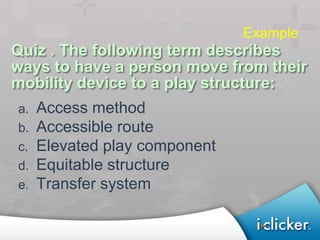 Example
Quiz . The following term describes
ways to have a person move from their
mobility device to a play structure:
a.   Access method
b.   Accessible route
c.   Elevated play component
d.   Equitable structure
e.   Transfer system
 