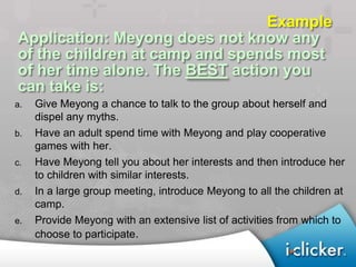 Example
Application: Meyong does not know any
of the children at camp and spends most
of her time alone. The BEST action you
can take is:
a.   Give Meyong a chance to talk to the group about herself and
     dispel any myths.
b.   Have an adult spend time with Meyong and play cooperative
     games with her.
c.   Have Meyong tell you about her interests and then introduce her
     to children with similar interests.
d.   In a large group meeting, introduce Meyong to all the children at
     camp.
e.   Provide Meyong with an extensive list of activities from which to
     choose to participate.
 