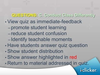 QUESTIONS: C. Conduct Class Differently
• View quiz as immediate-feedback
  – promote student learning
  – reduce student confusion
  – Identify teachable moments
• Have students answer quiz question
• Show student distribution
• Show answer highlighted in red
• Return to material addressed in quiz.
 