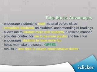 Take Stock: Advantages
•   encourage students to read material before class
•   immediate feedback on students’ understanding of readings
•   allows me to interact more with students in relaxed manner
•   provides context for me to be more playful and have fun
•   encourages students to have more fun
•   helps me make the course GREEN
•   results in less time to course administrative duties.
 