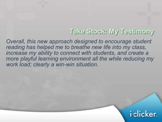 Take Stock: My Testimony
Overall, this new approach designed to encourage student
reading has helped me to breathe new life into my class,
increase my ability to connect with students, and create a
more playful learning environment all the while reducing my
work load; clearly a win-win situation.
 