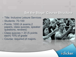 Set the Stage: Course Structure
•   Title: Inclusive Leisure Services
•   Students: 70-100
•   Points: 1000 (4 exams,2
    papers, class quizzes, speaker
    questions, reviews)
•   Class quizzes = 20 (5 points
    each) 10% of grade
•   Course: required of majors.
 