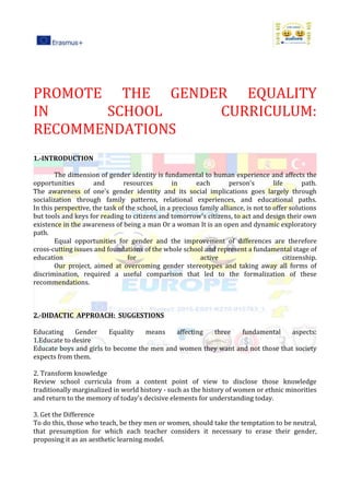 PROMOTE THE GENDER EQUALITY
IN SCHOOL CURRICULUM:
RECOMMENDATIONS
1.-INTRODUCTION
The dimension of gender identity is fundamental to human experience and affects the
opportunities and resources in each person's life path.
The awareness of one's gender identity and its social implications goes largely through
socialization through family patterns, relational experiences, and educational paths.
In this perspective, the task of the school, in a precious family alliance, is not to offer solutions
but tools and keys for reading to citizens and tomorrow's citizens, to act and design their own
existence in the awareness of being a man Or a woman It is an open and dynamic exploratory
path.
Equal opportunities for gender and the improvement of differences are therefore
cross-cutting issues and foundations of the whole school and represent a fundamental stage of
education for active citizenship.
Our project, aimed at overcoming gender stereotypes and taking away all forms of
discrimination, required a useful comparison that led to the formalization of these
recommendations.
2.-DIDACTIC APPROACH: SUGGESTIONS
Educating Gender Equality means affecting three fundamental aspects:
1.Educate to desire
Educate boys and girls to become the men and women they want and not those that society
expects from them.
2. Transform knowledge
Review school curricula from a content point of view to disclose those knowledge
traditionally marginalized in world history - such as the history of women or ethnic minorities
and return to the memory of today's decisive elements for understanding today.
3. Get the Difference
To do this, those who teach, be they men or women, should take the temptation to be neutral,
that presumption for which each teacher considers it necessary to erase their gender,
proposing it as an aesthetic learning model.
 