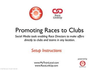 Promoting Races to Clubs
                              Social Media tools enabling Race Directors to make offers
                                      directly to clubs and teams in any location.


                                           Setup Instructions
                                                                                 powered by

                                             www.MyTrainLocal.com
                                             www.RaceLinkUp.com
© MyTrainLocal. All rights reserved.
 