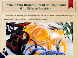 Promote Your Business Brand or Raise Funds
With Silicone Bracelets
Customized silicone bracelets and wristbands are a great way to advertise & seem to be
becoming a very popular way to get a message across.
 