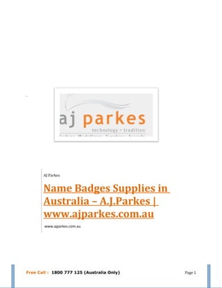 AJ Parkes


       Name Badges Supplies in
       Australia – A.J.Parkes |
       www.ajparkes.com.au
        www.ajparkes.com.au




Free Call : 1800 777 125 (Australia Only)   Page 1
 