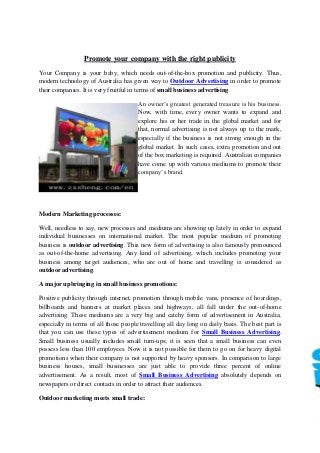 Promote your company with the right publicity
Your Company is your baby, which needs out-of-the-box promotion and publicity. Thus,
modern technology of Australia has given way to Outdoor Advertising in order to promote
their companies. It is very fruitful in terms of small business advertising.
An owner’s greatest generated treasure is his business.
Now, with time, every owner wants to expand and
explore his or her trade in the global market and for
that, normal advertising is not always up to the mark,
especially if the business is not strong enough in the
global market. In such cases, extra promotion and out
of the box marketing is required. Australian companies
have come up with various mediums to promote their
company’s brand.
Modern Marketing processes:
Well, needless to say, new processes and mediums are showing up lately in order to expand
individual businesses on international market. The most popular medium of promoting
business is outdoor advertising. This new form of advertising is also famously pronounced
as out-of-the-home advertising. Any kind of advertising, which includes promoting your
business among target audiences, who are out of home and travelling is considered as
outdoor advertising.
A major upbringing in small business promotions:
Positive publicity through internet, promotion through mobile vans, presence of hoardings,
billboards and banners at market places and highways, all fall under the out-of-home
advertising. These mediums are a very big and catchy form of advertisement in Australia;
especially in terms of all those people travelling all day long on daily basis. The best part is
that you can use these types of advertisement medium for Small Business Advertising.
Small business usually includes small turn-ups; it is seen that a small business can even
possess less than 100 employees. Now it is not possible for them to go on for heavy digital
promotions when their company is not supported by heavy sponsors. In comparison to large
business houses, small businesses are just able to provide three percent of online
advertisement. As a result, most of Small Business Advertising absolutely depends on
newspapers or direct contacts in order to attract their audiences.
Outdoor marketing meets small trade:
 