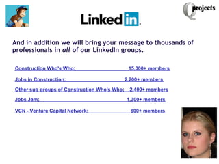  
And in addition we will bring your message to thousands of
professionals in all of our LinkedIn groups.
 
              ...