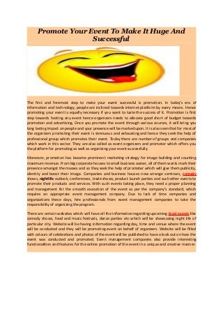 Promote Your Event To Make It Huge And
                    Successful




The first and foremost step to make your event successful is promotion. In today’s era of
information and technology, people are inclined towards internet platform by every means. Hence
promoting your event is equally necessary if you want to taste the success of it. Promotion is first
step towards hosting any event hence organizers needs to allocate good short of budget towards
promotion and advertising. Once you promote the event through various sources, it will bring you
long lasting impact on people and your presence will be marked upon. It is also seen that for most of
the organizers promoting their event is strenuous and exhausting and hence they seek the help of
professional group which promotes their event. Today there are number of groups and companies
which work in this sector. They are also called as event organizers and promoter which offers you
the platform for promoting as well as organising your event successfully.

Moreover, promotion has become prominent marketing strategy for image building and counting
maximum revenue. From big corporate houses to small business owner, all of them wants mark their
presence amongst the masses and so they seek the help of promoter which will give them publicity,
identity and boost their image. Companies and business houses now arrange seminars, comedy
shows, nightlife outlook, conferences, trade shows, product launch parties and such other events to
promote their products and services. With such events taking place, they need a proper planning
and management for the smooth execution of the event as per the company's standard, which
requires an appropriate event management company. Due to lack of time companies and
organizations these days, hire professionals from event management companies to take the
responsibility of organizing the program.

There are certain websites which will have all the information regarding upcoming local events like
comedy shows, food and music festivals, dance parties etc which will be showcasing night life of
particular city. Website will be having information regarding day, time and venue where the event
will be conducted and they will be promoting event on behalf of organizers. Website will be filled
with colours of celebrations and photos of the event will be published to have a look out on how the
event was conducted and promoted. Event management companies also provide interesting
functionalities and features for the online promotion of the event in a unique and creative manner.
 