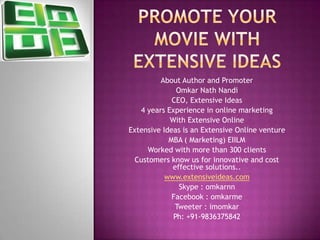 About Author and Promoter
Omkar Nath Nandi
CEO, Extensive Ideas
4 years Experience in online marketing
With Extensive Online
Extensive Ideas is an Extensive Online venture
MBA ( Marketing) EIILM
Worked with more than 300 clients
Customers know us for innovative and cost
effective solutions..
www.extensiveideas.com
Skype : omkarnn
Facebook : omkarme
Tweeter : imomkar
Ph: +91-9836375842
 