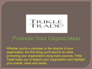 Whether you're a volunteer or the director of your
organization, the first thing you'll want to do when
promoting your organization using many sources. Trikle
Trade helps you to feature your organization and highlight
your events, news and needs.
 