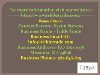 For more information visit our website:-
http://www.trikletrade.com/
Business Details:-
Contact Person:- Syann Stevens
Business Name:- Trikle Trade
Business Email ID:-
info@trikletrade.com
Business Address:- P.O. Box 1976
Missoula, MT 59806
Business Phone:- 562-646-625
 