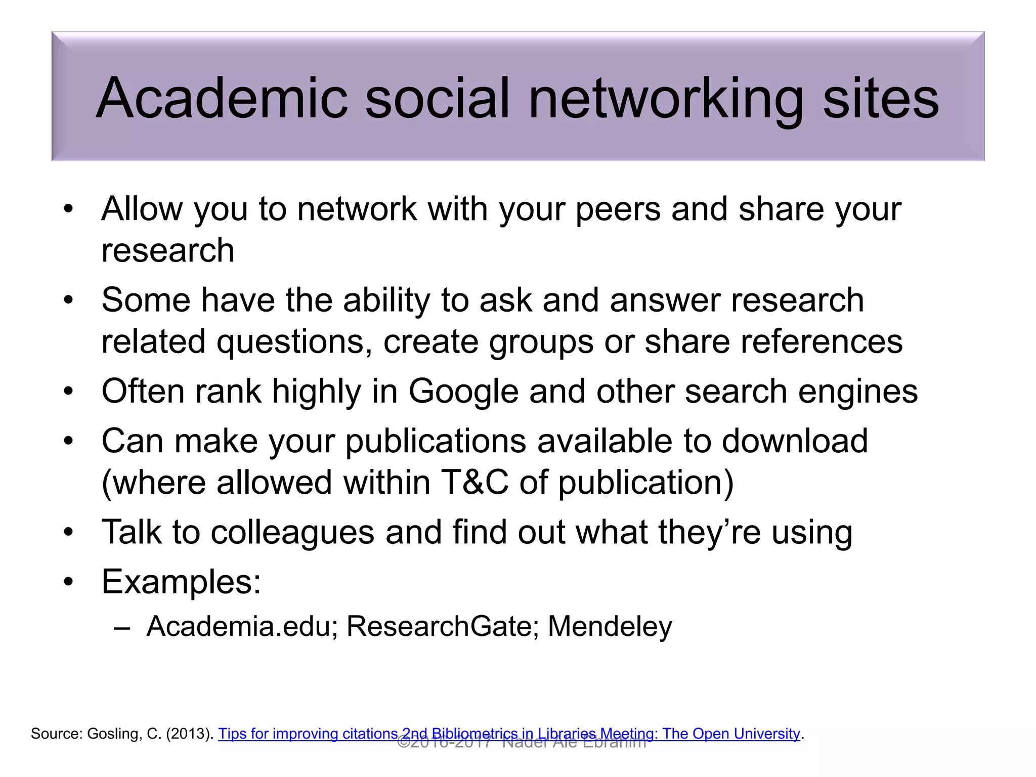 Academic social networking sites
• Allow you to network with your peers and share your
research
• Some have the ability to ask and answer research
related questions, create groups or share references
• Often rank highly in Google and other search engines
• Can make your publications available to download
(where allowed within T&C of publication)
• Talk to colleagues and find out what they’re using
• Examples:
– Academia.edu; ResearchGate; Mendeley
©2016-2017 Nader Ale Ebrahim
Source: Gosling, C. (2013). Tips for improving citations 2nd Bibliometrics in Libraries Meeting: The Open University.
 