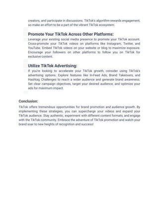 creators, and participate in discussions. TikTok's algorithm rewards engagement,
so make an effort to be a part of the vibrant TikTok ecosystem.
​
​ Promote Your TikTok Across Other Platforms:
​ Leverage your existing social media presence to promote your TikTok account.
Cross-promote your TikTok videos on platforms like Instagram, Twitter, and
YouTube. Embed TikTok videos on your website or blog to maximize exposure.
Encourage your followers on other platforms to follow you on TikTok for
exclusive content.
​
​ Utilize TikTok Advertising:
​ If you're looking to accelerate your TikTok growth, consider using TikTok's
advertising options. Explore features like In-Feed Ads, Brand Takeovers, and
Hashtag Challenges to reach a wider audience and generate brand awareness.
Set clear campaign objectives, target your desired audience, and optimize your
ads for maximum impact.
​
Conclusion:
TikTok offers tremendous opportunities for brand promotion and audience growth. By
implementing these strategies, you can supercharge your videos and expand your
TikTok audience. Stay authentic, experiment with different content formats, and engage
with the TikTok community. Embrace the adventure of TikTok promotion and watch your
brand soar to new heights of recognition and success!
 
