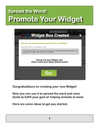 Spread the Word!
Promote Your Widget




 Congratulations on creating your new Widget!

 Now you can use it to spread the word and raise
 funds to fulfill your goal of helping animals in need.

 Here are some ideas to get you started.



                            1
 