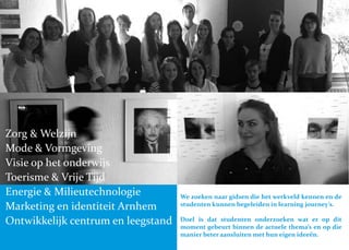 We zoeken naar gidsen die het werkveld kennen en de
studenten kunnen begeleiden in learning journey’s.
Doel is dat studenten onderzoeken wat er op dit
moment gebeurt binnen de actuele thema’s en op die
manier beter aansluiten met hun eigen ideeën.
Zorg & Welzijn
Mode & Vormgeving
Visie op het onderwijs
Toerisme & Vrije Tijd
Energie & Milieutechnologie
Marketing en identiteit Arnhem
Ontwikkelijk centrum en leegstand
 
