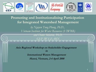 1
Promoting and Institutionalising Participation
for Integrated Watershed Management
by Nguyen Tung Phong, Ph.D.,
Vietnam Institute for Water Resources (VIWRR)
and Dann Sklarew, Ph.D.
GEF IW:LEARN
Asia Regional Workshop on Stakeholder Engagement
in
International Waters Management
Hanoi, Vietnam, 2-4 April 2008
 