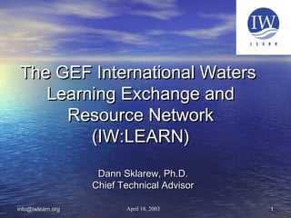 11info@iwlearn.orginfo@iwlearn.org
The GEF International WatersThe GEF International Waters
Learning Exchange andLearning Exchange and
Resource NetworkResource Network
(IW:LEARN)(IW:LEARN)
Dann Sklarew, Ph.D.Dann Sklarew, Ph.D.
Chief Technical AdvisorChief Technical Advisor
April 18, 2003
 
