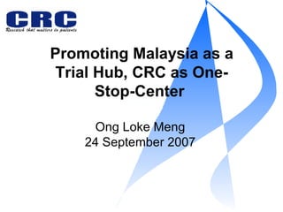 Promoting Malaysia as a Trial Hub, CRC as One-Stop-Center  Ong Loke Meng 24 September 2007 