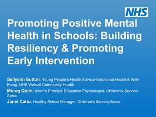 Promoting Positive Mental
Health in Schools: Building
Resiliency & Promoting
Early Intervention
Sallyann Sutton: Young People’s Health Advisor-Emotional Health & Well-
Being. NHS Walsall Community Health
Morag Quirk: Interim Principle Education Psychologist. Children's Service-
Serco
Janet Catto. Healthy School Manager. Children's Service-Serco
 