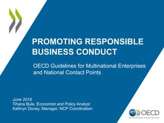 PROMOTING RESPONSIBLE
BUSINESS CONDUCT
OECD Guidelines for Multinational Enterprises
and National Contact Points
June 2016
Tihana Bule, Economist and Policy Analyst
Kathryn Dovey, Manager, NCP Coordination
 