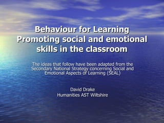 Behaviour for Learning Promoting social and emotional skills in the classroom The ideas that follow have been adapted from the Secondary National Strategy concerning Social and Emotional Aspects of Learning (SEAL) David Drake Humanities AST Wiltshire 