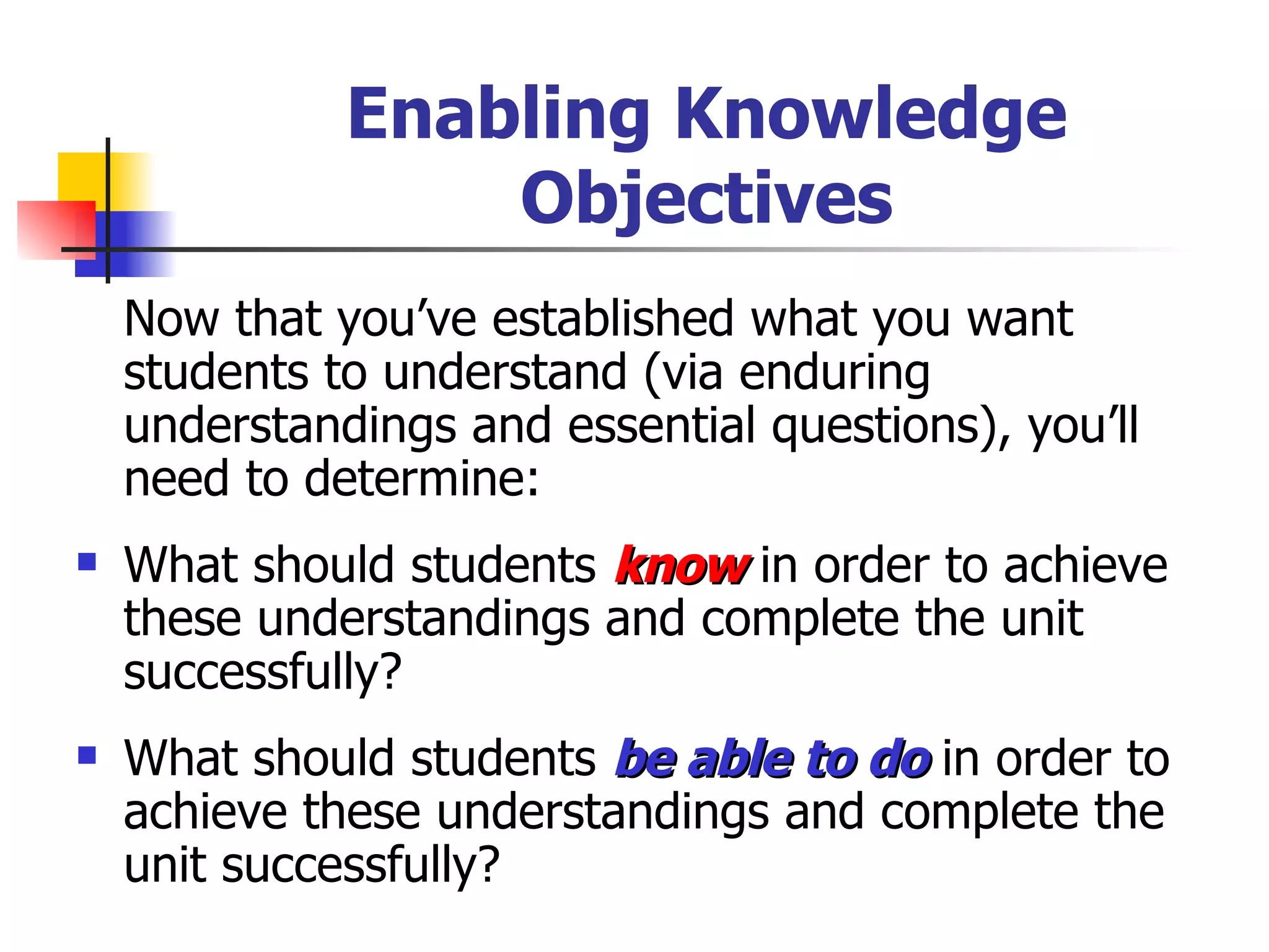 Enabling Knowledge Objectives Now that you’ve established what you want students to understand (via enduring understandings and essential questions), you’ll need to determine: What should students  know  in order to achieve these understandings and complete the unit successfully? What should students  be able to do  in order to achieve these understandings and complete the unit successfully? 