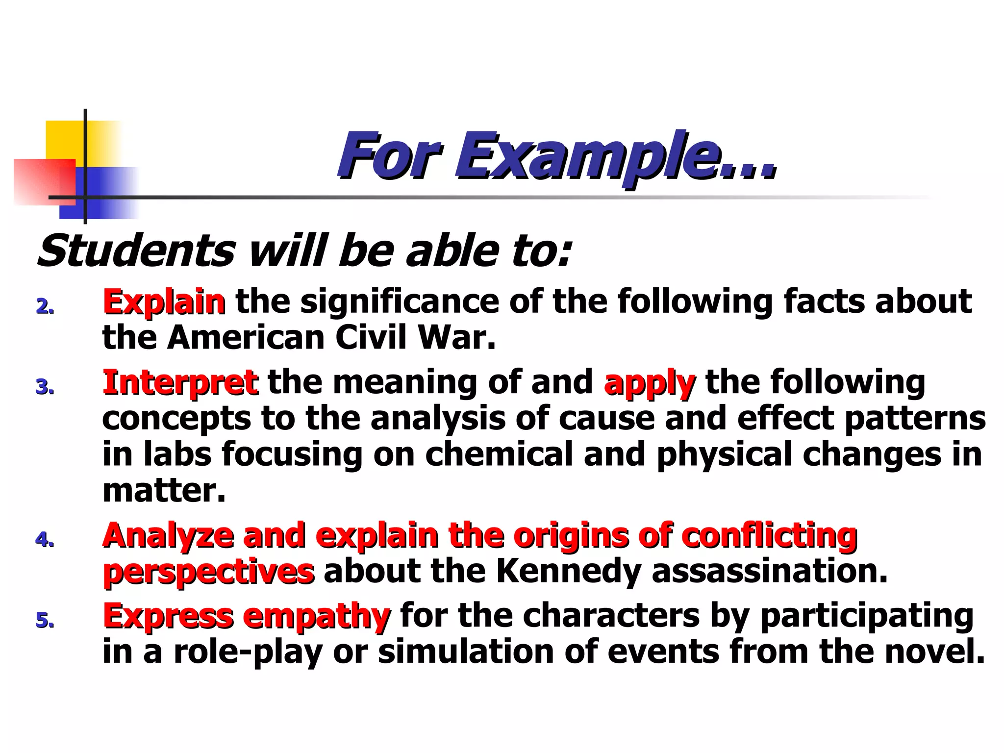 For Example… Students will be able to: Explain  the significance of the following facts about the American Civil War. Interpret  the meaning of and  apply  the following concepts to the analysis of cause and effect patterns in labs focusing on chemical and physical changes in matter. Analyze and explain the origins of conflicting perspectives  about the Kennedy assassination. Express empathy   for the characters by participating in a role-play or simulation of events from the novel. 