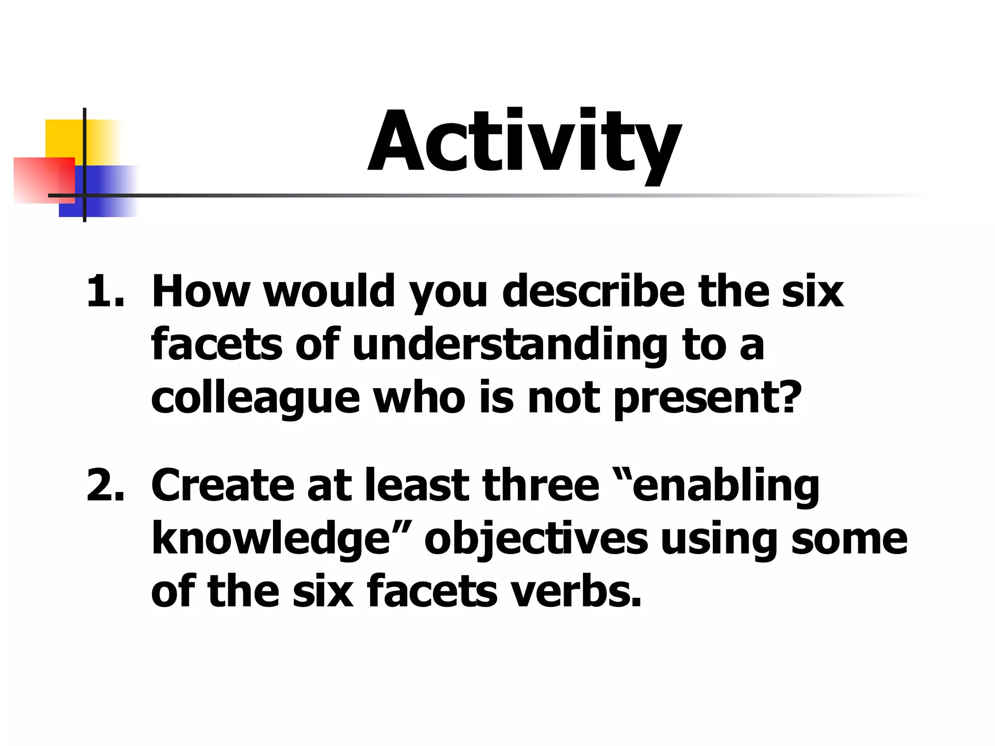 Activity  1. How would you describe the six facets of understanding to a colleague who is not present? 2. Create at least three “enabling knowledge” objectives using some of the six facets verbs. 
