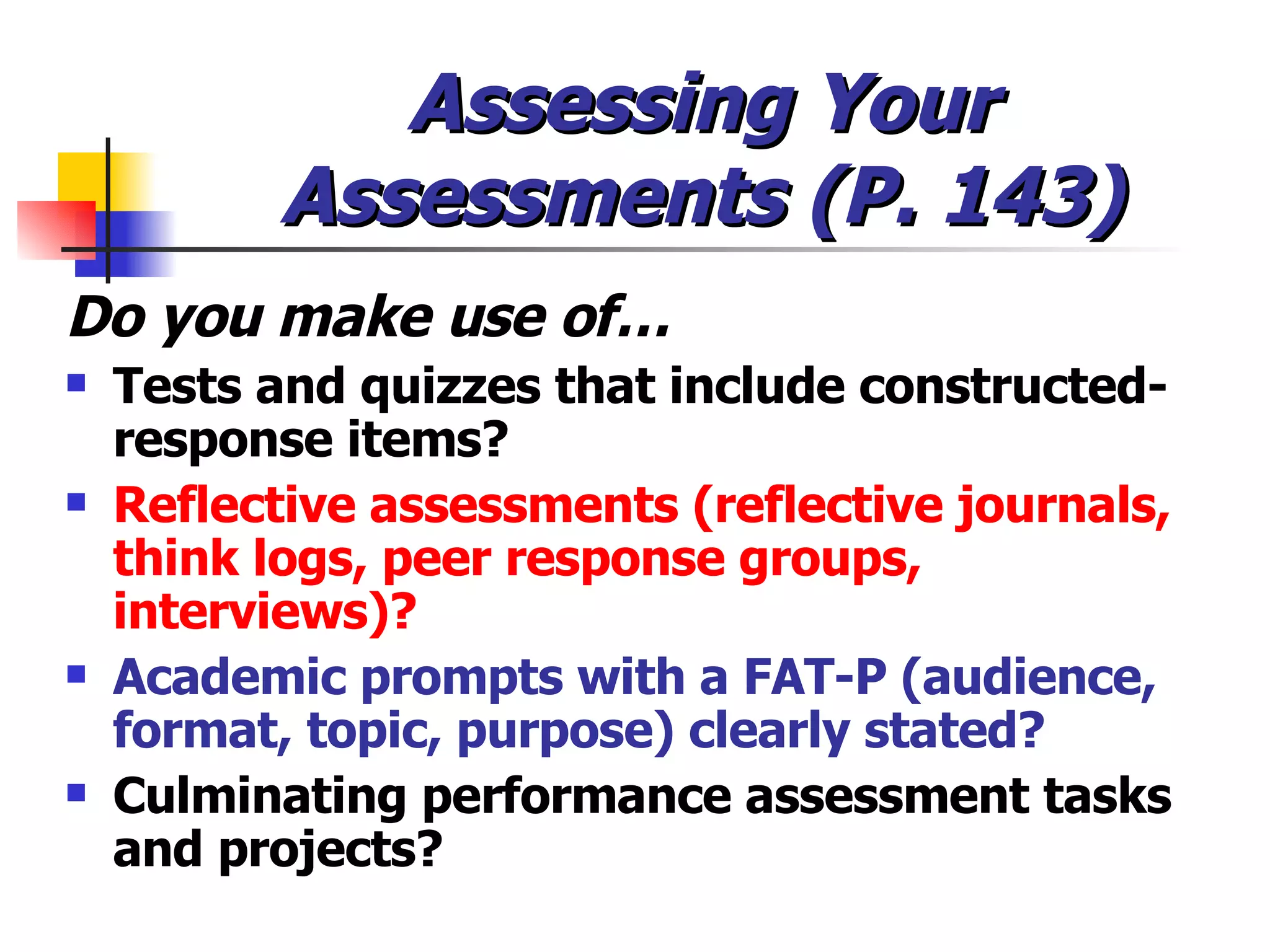 Assessing Your Assessments (P. 143) Do you make use of… Tests and quizzes that include constructed-response items? Reflective assessments (reflective journals, think logs, peer response groups, interviews)? Academic prompts with a FAT-P (audience, format, topic, purpose) clearly stated? Culminating performance assessment tasks and projects? 