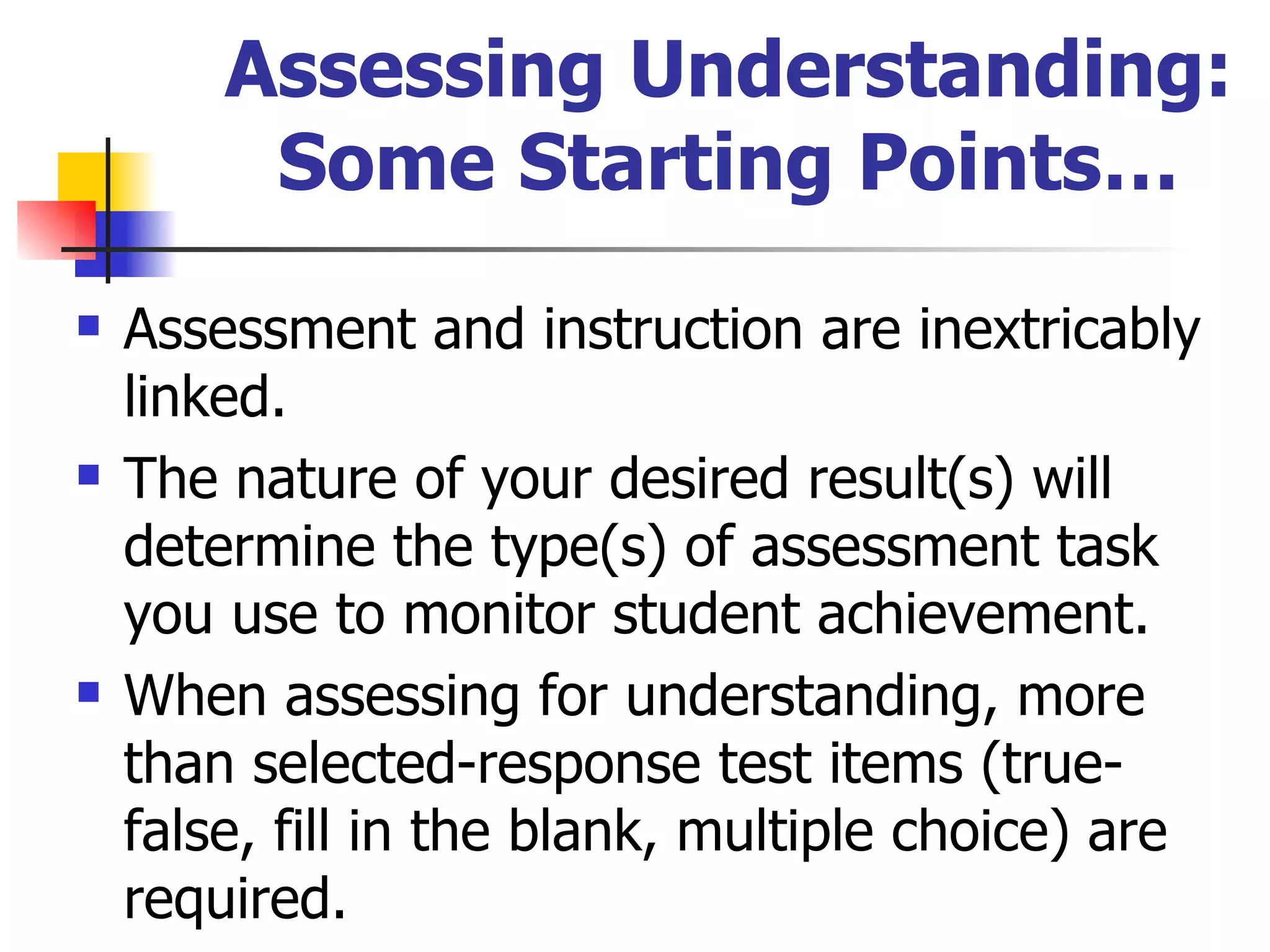 Assessing Understanding: Some Starting Points… Assessment and instruction are inextricably linked. The nature of your desired result(s) will determine the type(s) of assessment task you use to monitor student achievement. When assessing for understanding, more than selected-response test items (true-false, fill in the blank, multiple choice) are required. 