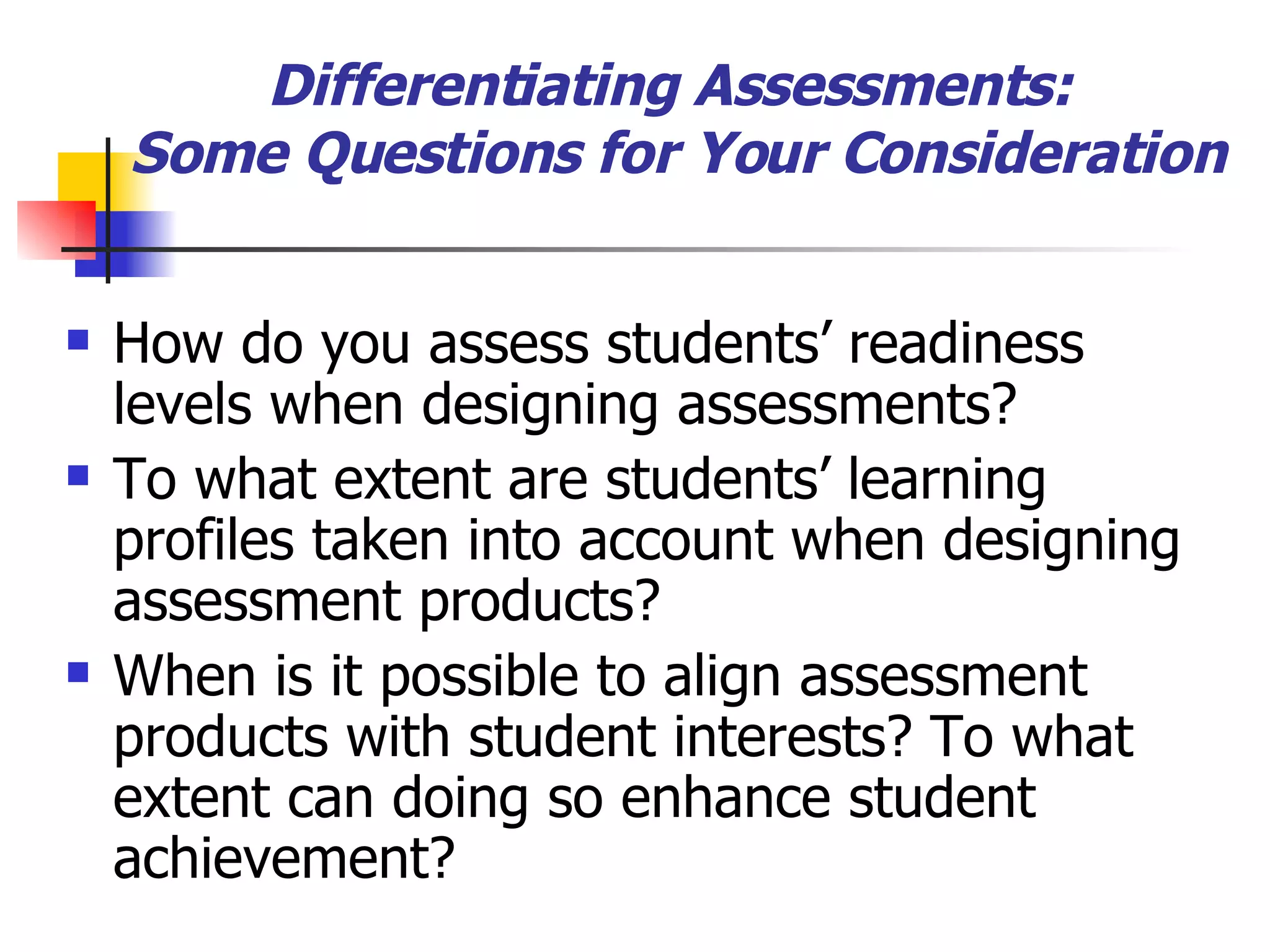 Differentiating Assessments:  Some Questions for Your Consideration How do you assess students’ readiness levels when designing assessments? To what extent are students’ learning profiles taken into account when designing assessment products? When is it possible to align assessment products with student interests? To what extent can doing so enhance student achievement? 