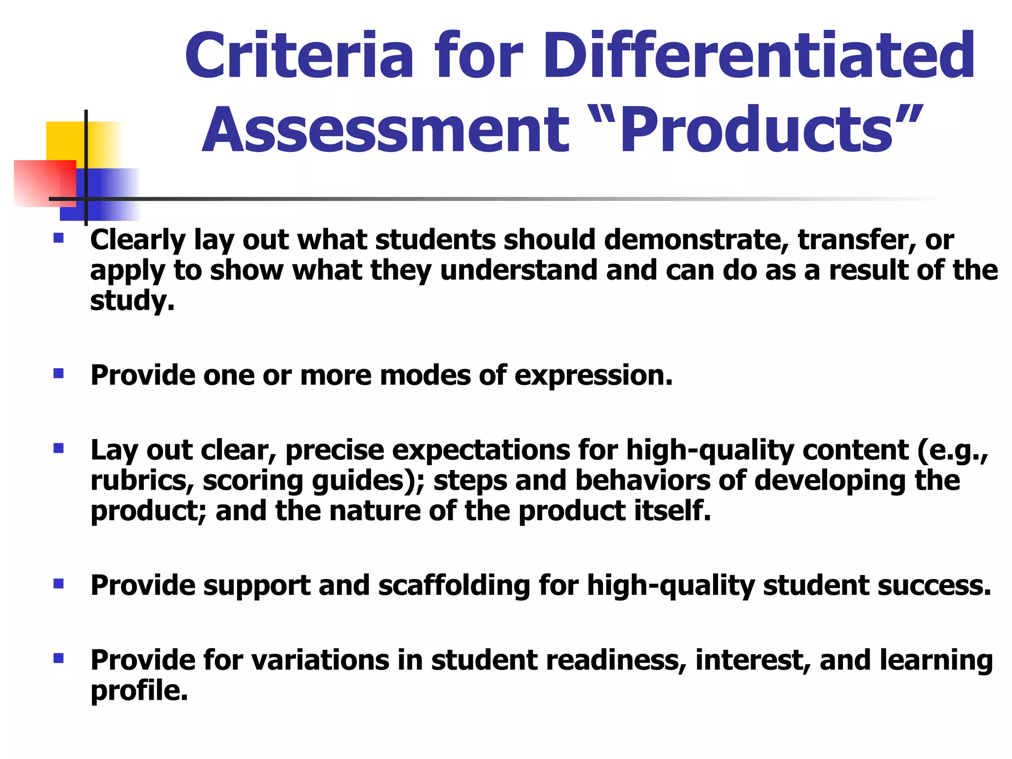 Criteria for Differentiated Assessment “Products”  Clearly lay out what students should demonstrate, transfer, or apply to show what they understand and can do as a result of the study. Provide one or more modes of expression. Lay out clear, precise expectations for high-quality content (e.g., rubrics, scoring guides); steps and behaviors of developing the product; and the nature of the product itself. Provide support and scaffolding for high-quality student success. Provide for variations in student readiness, interest, and learning profile. 