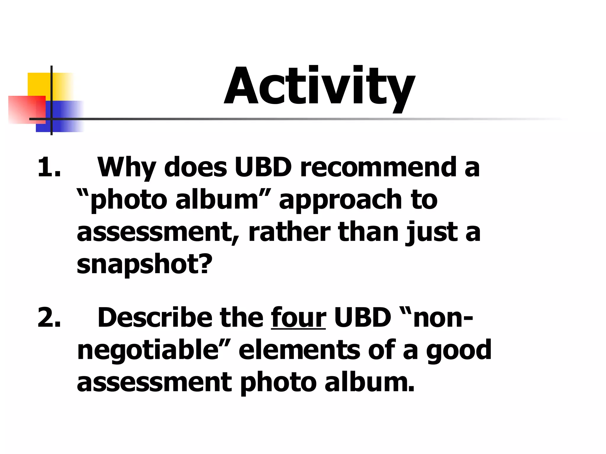 Activity  1. Why does UBD recommend a  “photo album” approach to  assessment, rather than just a  snapshot? 2. Describe the  four  UBD “non- negotiable” elements of a good  assessment photo album. 