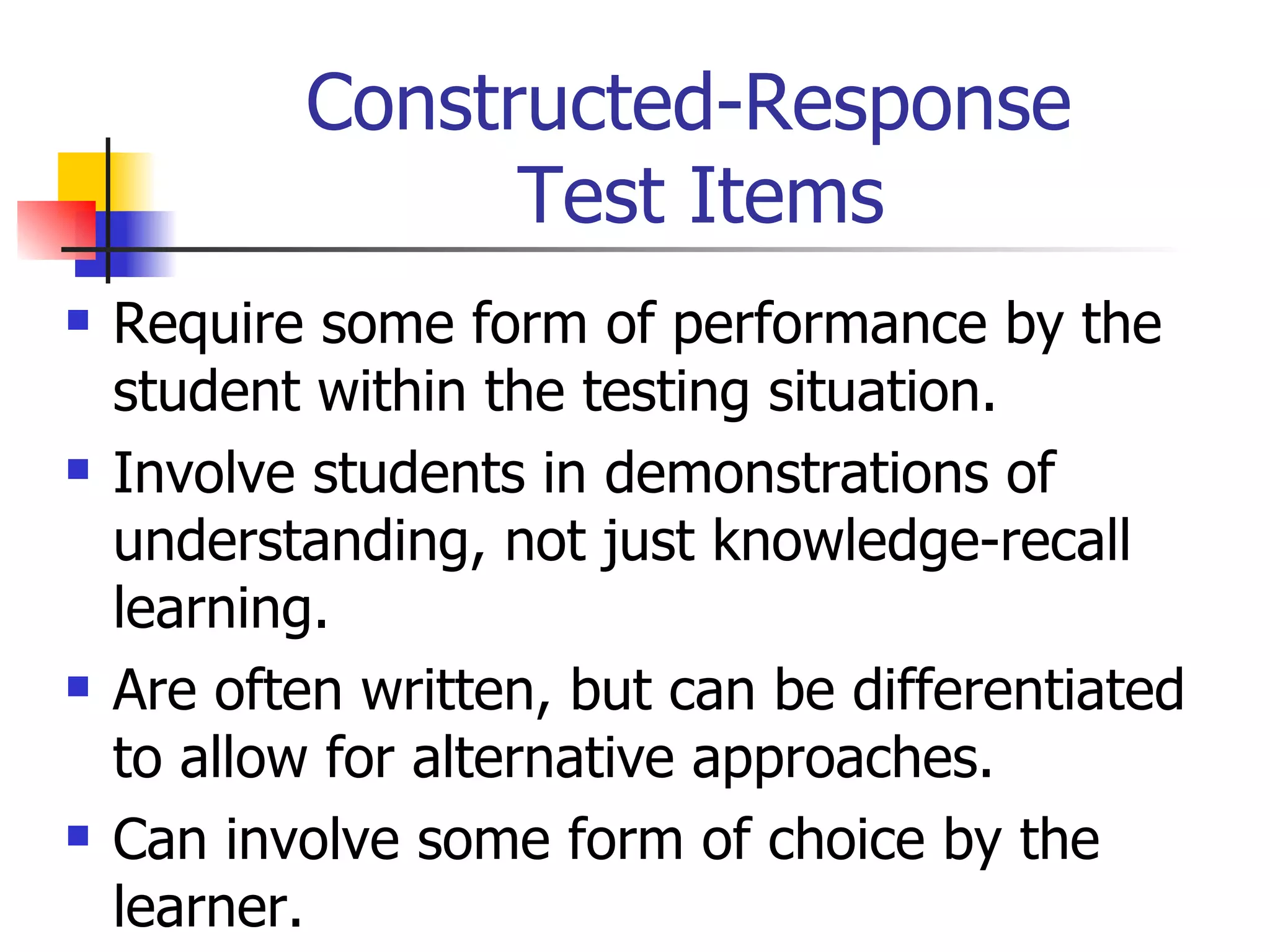 Constructed-Response  Test Items Require some form of performance by the student within the testing situation. Involve students in demonstrations of understanding, not just knowledge-recall learning. Are often written, but can be differentiated to allow for alternative approaches. Can involve some form of choice by the learner. 