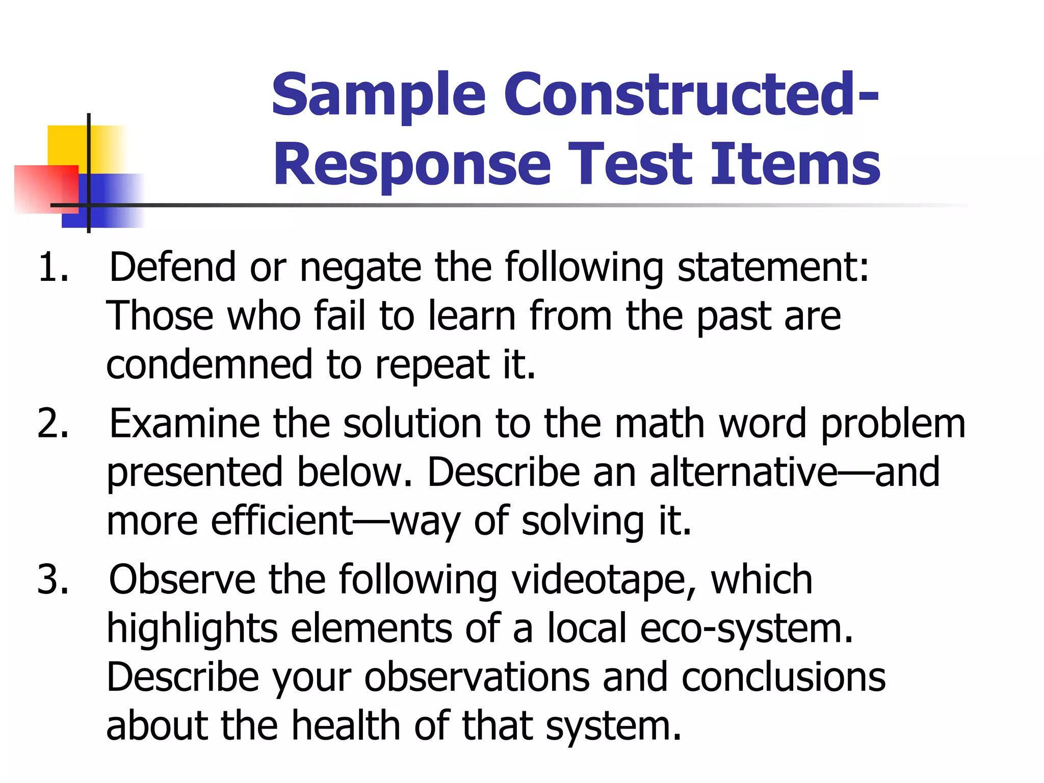Sample Constructed- Response Test Items 1.  Defend or negate the following statement: Those who fail to learn from the past are condemned to repeat it. 2.  Examine the solution to the math word problem presented below. Describe an alternative—and more efficient—way of solving it. 3.  Observe the following videotape, which highlights elements of a local eco-system. Describe your observations and conclusions about the health of that system. 