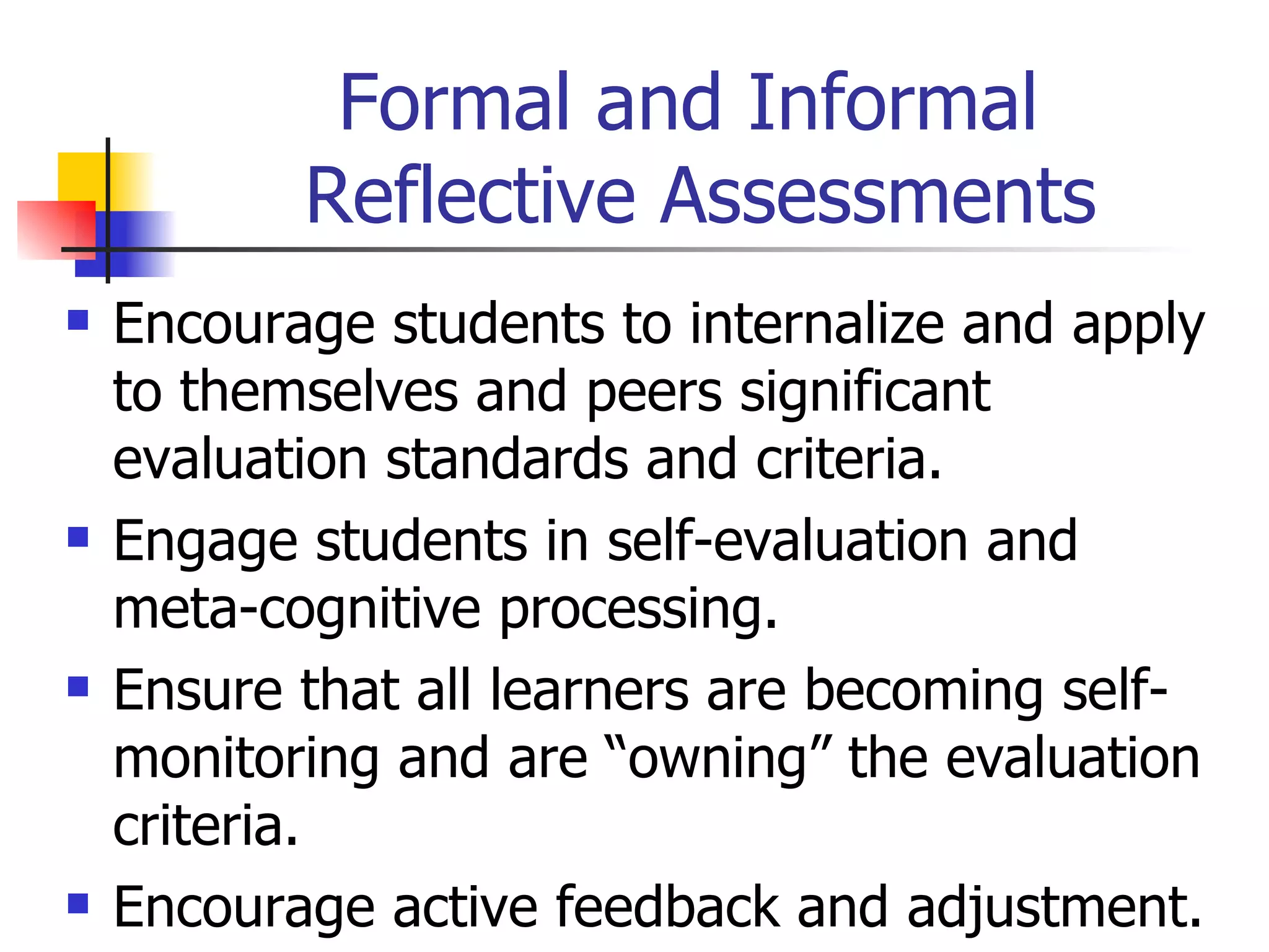 Formal and Informal  Reflective Assessments Encourage students to internalize and apply to themselves and peers significant evaluation standards and criteria. Engage students in self-evaluation and meta-cognitive processing. Ensure that all learners are becoming self-monitoring and are “owning” the evaluation criteria. Encourage active feedback and adjustment. 