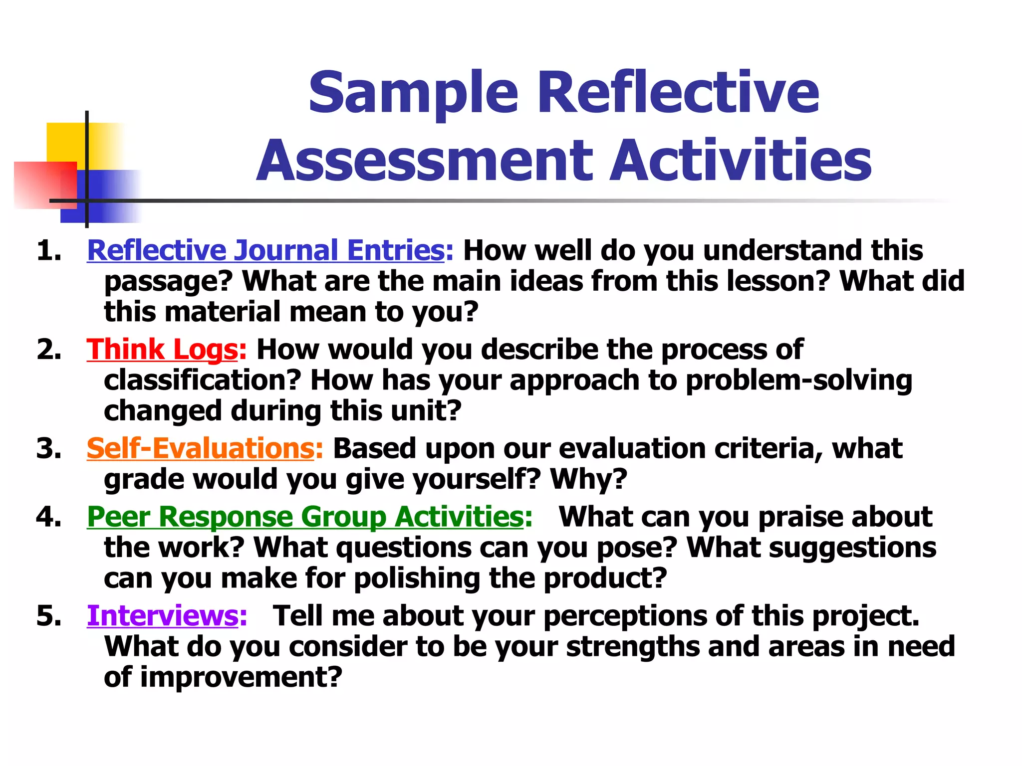Sample Reflective Assessment Activities 1.  Reflective Journal Entries :  How well do you understand this passage? What are the main ideas from this lesson? What did this material mean to you? 2.  Think Logs :  How would you describe the process of classification? How has your approach to problem-solving changed during this unit? 3.  Self-Evaluations :  Based upon our evaluation criteria, what grade would you give yourself? Why? 4.  Peer Response Group Activities :   What can you praise about the work? What questions can you pose? What suggestions can you make for polishing the product? 5.  Interviews :   Tell me about your perceptions of this project. What do you consider to be your strengths and areas in need of improvement? 